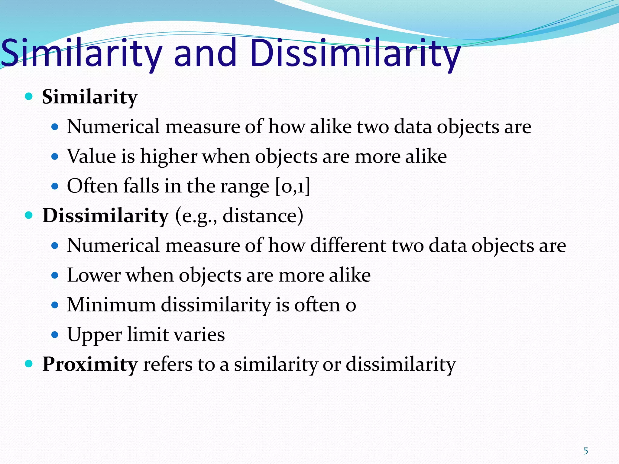 Similarity and Dissimilarity
 Similarity
 Numerical measure of how alike two data objects are
 Value is higher when objects are more alike
 Often falls in the range [0,1]
 Dissimilarity (e.g., distance)
 Numerical measure of how different two data objects are
 Lower when objects are more alike
 Minimum dissimilarity is often 0
 Upper limit varies
 Proximity refers to a similarity or dissimilarity
5
 
