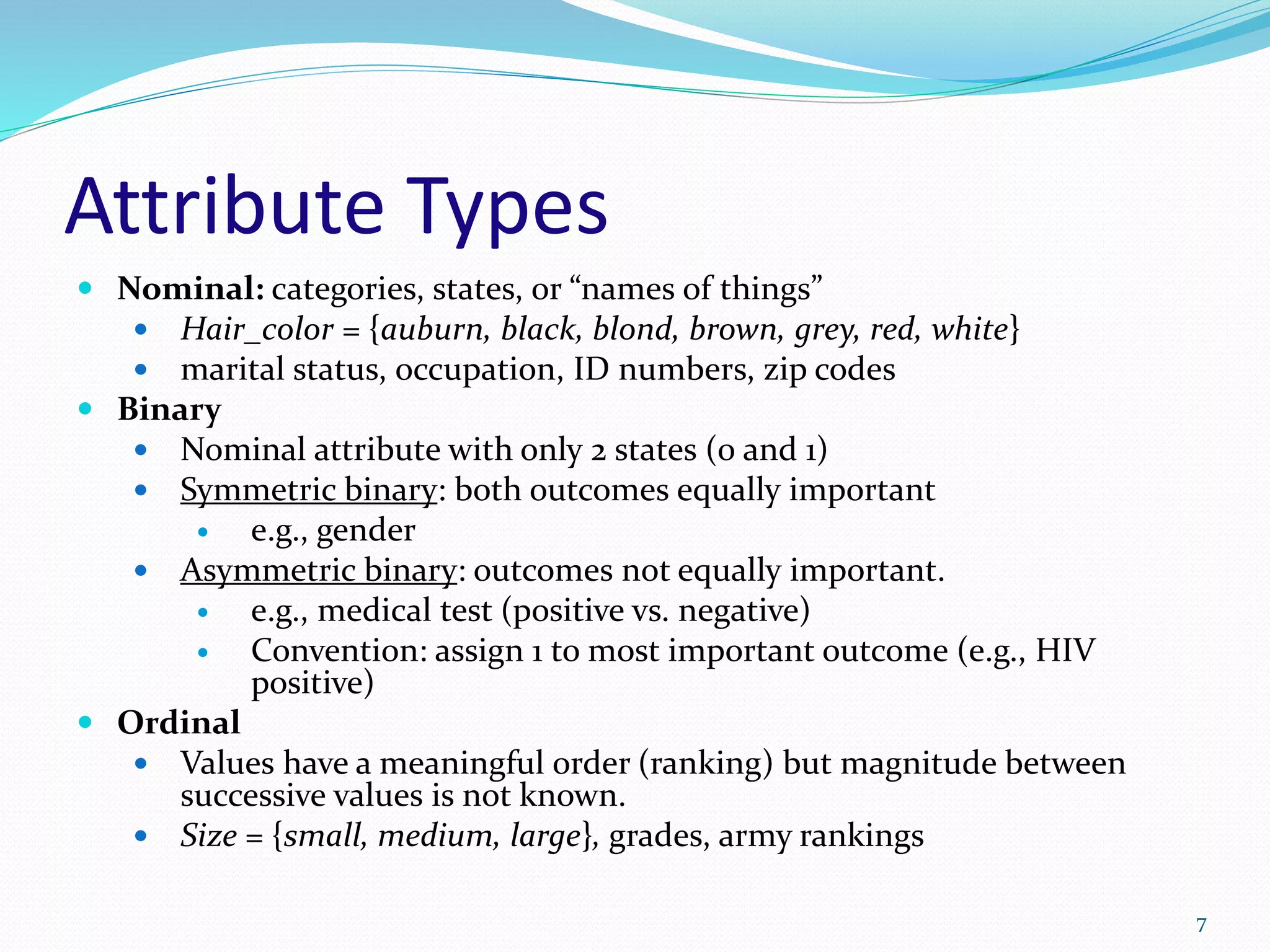 Attribute Types
 Nominal: categories, states, or “names of things”
 Hair_color = {auburn, black, blond, brown, grey, red, white}
 marital status, occupation, ID numbers, zip codes
 Binary
 Nominal attribute with only 2 states (0 and 1)
 Symmetric binary: both outcomes equally important
 e.g., gender
 Asymmetric binary: outcomes not equally important.
 e.g., medical test (positive vs. negative)
 Convention: assign 1 to most important outcome (e.g., HIV
positive)
 Ordinal
 Values have a meaningful order (ranking) but magnitude between
successive values is not known.
 Size = {small, medium, large}, grades, army rankings
7
 