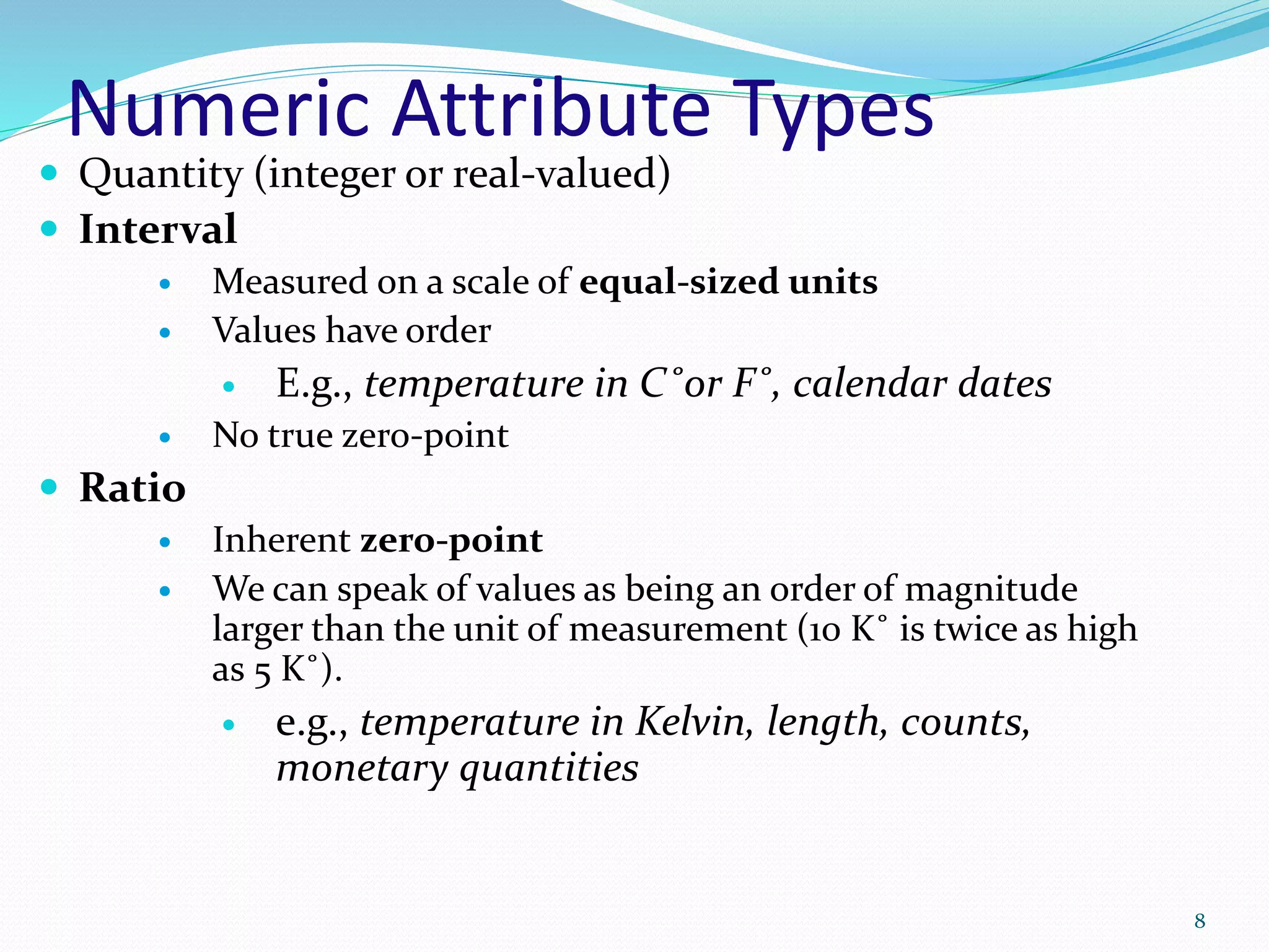 Numeric Attribute Types
 Quantity (integer or real-valued)
 Interval
 Measured on a scale of equal-sized units
 Values have order
 E.g., temperature in C˚or F˚, calendar dates
 No true zero-point
 Ratio
 Inherent zero-point
 We can speak of values as being an order of magnitude
larger than the unit of measurement (10 K˚ is twice as high
as 5 K˚).
 e.g., temperature in Kelvin, length, counts,
monetary quantities
8
 