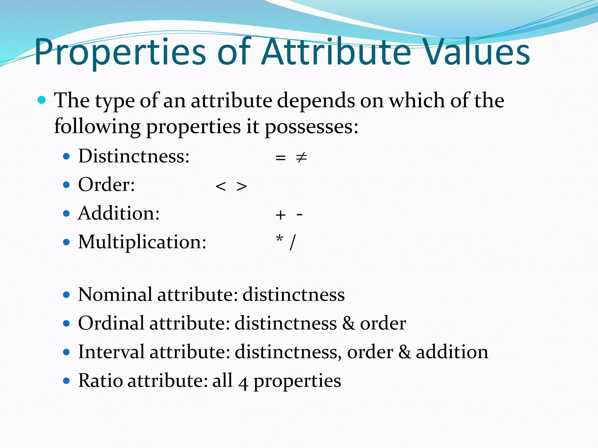 Properties of Attribute Values
 The type of an attribute depends on which of the
following properties it possesses:
 Distinctness: = 
 Order: < >
 Addition: + -
 Multiplication: * /
 Nominal attribute: distinctness
 Ordinal attribute: distinctness & order
 Interval attribute: distinctness, order & addition
 Ratio attribute: all 4 properties
 