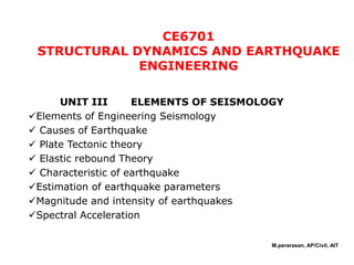 CE6701
STRUCTURAL DYNAMICS AND EARTHQUAKE
ENGINEERING
UNIT III ELEMENTS OF SEISMOLOGY
Elements of Engineering Seismology
 Causes of Earthquake
 Plate Tectonic theory
 Elastic rebound Theory
 Characteristic of earthquake
Estimation of earthquake parameters
Magnitude and intensity of earthquakes
Spectral Acceleration
M.perarasan, AP/Civil, AIT
 