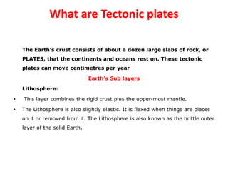 What are Tectonic plates
The Earth’s crust consists of about a dozen large slabs of rock, or
PLATES, that the continents and oceans rest on. These tectonic
plates can move centimetres per year
Earth’s Sub layers
Lithosphere:
• This layer combines the rigid crust plus the upper-most mantle.
• The Lithosphere is also slightly elastic. It is flexed when things are places
on it or removed from it. The Lithosphere is also known as the brittle outer
layer of the solid Earth.
 