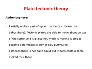 Plate tectonic theory
Asthenosphere:
• Partially molten part of upper mantle (just below the
Lithosphere). Tectonic plates are able to move about on top
of the softer, and it is also hot which is making it able to
become deformed(like clay or silly putty).The
asthenosphere is not quite liquid but it does contain some
melted rock there
 