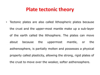 Plate tectonic theory
• Tectonic plates are also called lithospheric plates because
the crust and the upper-most mantle make up a sub-layer
of the earth called the lithosphere. The plates can move
about because the uppermost mantle, or the
asthenosphere, is partially molten and possesses a physical
property called plasticity, allowing the strong, rigid plates of
the crust to move over the weaker, softer asthenosphere.
 