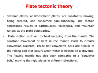 Plate tectonic theory
• Tectonic plates, or lithospheric plates, are constantly moving,
being created, and consumed simultaneously. The motion
sometimes results in earthquakes, volcanoes, and mountain
ranges at the plate boundaries.
• Plate motion is driven by heat escaping from the mantle. The
constant movement of heat in the mantle leads to circular
convection currents. These hot convective cells are similar to
the rolling boil that occurs when water is heated on a stovetop.
The flowing mantle has also been compared to a “conveyor
belt,” moving the rigid plates in different directions.
 