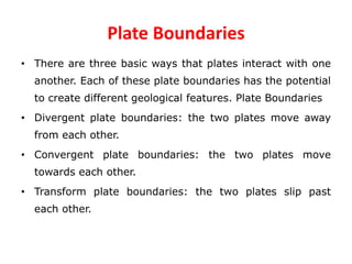 Plate Boundaries
• There are three basic ways that plates interact with one
another. Each of these plate boundaries has the potential
to create different geological features. Plate Boundaries
• Divergent plate boundaries: the two plates move away
from each other.
• Convergent plate boundaries: the two plates move
towards each other.
• Transform plate boundaries: the two plates slip past
each other.
 
