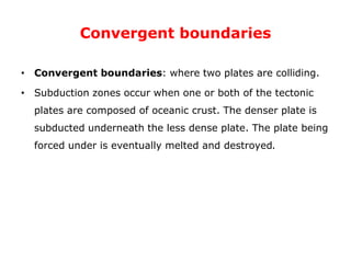 Convergent boundaries
• Convergent boundaries: where two plates are colliding.
• Subduction zones occur when one or both of the tectonic
plates are composed of oceanic crust. The denser plate is
subducted underneath the less dense plate. The plate being
forced under is eventually melted and destroyed.
 