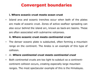 Convergent boundaries
i. Where oceanic crust meets ocean crust
• Island arcs and oceanic trenches occur when both of the plates
are made of oceanic crust. Zones of active seafloor spreading can
also occur behind the island arc, known as back-arc basins. These
are often associated with submarine volcanoes.
ii. Where oceanic crust meets continental crust
• The denser oceanic plate is subducted, often forming a mountain
range on the continent. The Andes is an example of this type of
collision.
• iii. Where continental crust meets continental crust
• Both continental crusts are too light to subduct so a continent-
continent collision occurs, creating especially large mountain
ranges. The most spectacular example of this is the Himalayas.
 