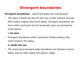 Divergent boundaries
Divergent boundaries – where two plates are moving apart.
• The space created can also fill with new crustal material sourced
from molten magma that forms below. Divergent boundaries can
form within continents but will eventually open up and become
ocean basins.
i. On land
• Divergent boundaries within continents initially produce rifts,
which produce rift valleys.
ii. Under the sea
• The most active divergent plate boundaries are between oceanic
plates and are often called mid-oceanic ridges.
 