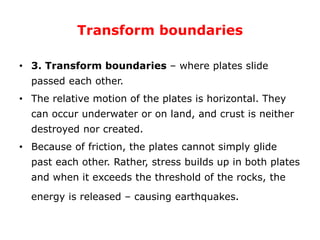Transform boundaries
• 3. Transform boundaries – where plates slide
passed each other.
• The relative motion of the plates is horizontal. They
can occur underwater or on land, and crust is neither
destroyed nor created.
• Because of friction, the plates cannot simply glide
past each other. Rather, stress builds up in both plates
and when it exceeds the threshold of the rocks, the
energy is released – causing earthquakes.
 
