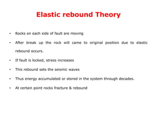 Elastic rebound Theory
• Rocks on each side of fault are moving
• After break up the rock will came to original position due to elastic
rebound occurs.
• If fault is locked, stress increases
• This rebound sets the seismic waves
• Thus energy accumulated or stored in the system through decades.
• At certain point rocks fracture & rebound
 