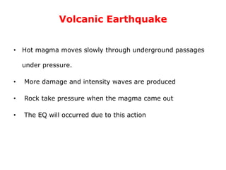 Volcanic Earthquake
• Hot magma moves slowly through underground passages
under pressure.
• More damage and intensity waves are produced
• Rock take pressure when the magma came out
• The EQ will occurred due to this action
 