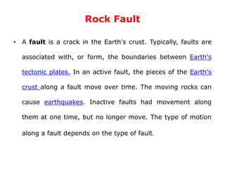 Rock Fault
• A fault is a crack in the Earth's crust. Typically, faults are
associated with, or form, the boundaries between Earth's
tectonic plates. In an active fault, the pieces of the Earth's
crust along a fault move over time. The moving rocks can
cause earthquakes. Inactive faults had movement along
them at one time, but no longer move. The type of motion
along a fault depends on the type of fault.
 