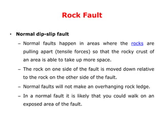 Rock Fault
• Normal dip-slip fault
– Normal faults happen in areas where the rocks are
pulling apart (tensile forces) so that the rocky crust of
an area is able to take up more space.
– The rock on one side of the fault is moved down relative
to the rock on the other side of the fault.
– Normal faults will not make an overhanging rock ledge.
– In a normal fault it is likely that you could walk on an
exposed area of the fault.
 