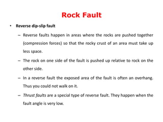 Rock Fault
• Reverse dip-slip fault
– Reverse faults happen in areas where the rocks are pushed together
(compression forces) so that the rocky crust of an area must take up
less space.
– The rock on one side of the fault is pushed up relative to rock on the
other side.
– In a reverse fault the exposed area of the fault is often an overhang.
Thus you could not walk on it.
– Thrust faults are a special type of reverse fault. They happen when the
fault angle is very low.
 