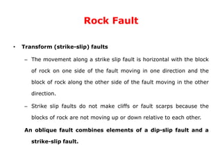 Rock Fault
• Transform (strike-slip) faults
– The movement along a strike slip fault is horizontal with the block
of rock on one side of the fault moving in one direction and the
block of rock along the other side of the fault moving in the other
direction.
– Strike slip faults do not make cliffs or fault scarps because the
blocks of rock are not moving up or down relative to each other.
An oblique fault combines elements of a dip-slip fault and a
strike-slip fault.
 