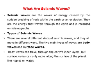 What Are Seismic Waves?
• Seismic waves are the waves of energy caused by the
sudden breaking of rock within the earth or an explosion. They
are the energy that travels through the earth and is recorded
on seismographs.
• Types of Seismic Waves
• There are several different kinds of seismic waves, and they all
move in different ways. The two main types of waves are body
waves and surface waves.
• Body waves can travel through the earth's inner layers, but
surface waves can only move along the surface of the planet
like ripples on water.
 