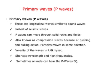 Primary waves (P waves)
• Primary waves (P waves)
 These are longitudinal waves similar to sound waves
 fastest of seismic waves.
 P waves can move through solid rocks and fluids.
 Also known as compression waves because of pushing
and pulling action. Particles moves in same direction.
 Velocity of the waves is 4.8km/sec.
 Shortest wavelength and high frequencies.
 Sometimes animals can hear the P-Waves EQ
 