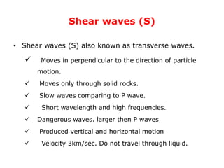 Shear waves (S)
• Shear waves (S) also known as transverse waves.
 Moves in perpendicular to the direction of particle
motion.
 Moves only through solid rocks.
 Slow waves comparing to P wave.
 Short wavelength and high frequencies.
 Dangerous waves. larger then P waves
 Produced vertical and horizontal motion
 Velocity 3km/sec. Do not travel through liquid.
 