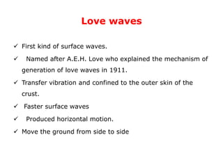 Love waves
 First kind of surface waves.
 Named after A.E.H. Love who explained the mechanism of
generation of love waves in 1911.
 Transfer vibration and confined to the outer skin of the
crust.
 Faster surface waves
 Produced horizontal motion.
 Move the ground from side to side
 