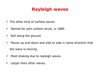 Rayleigh waves
 The other kind of surface waves.
 Named for john william strutt, in 1885
 Roll along the ground
 Moves up and down and side to side in same direction that
the wave is moving
 Most shaking due to rayleigh waves.
 Larger then other waves.
 