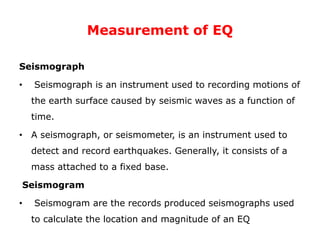 Measurement of EQ
Seismograph
• Seismograph is an instrument used to recording motions of
the earth surface caused by seismic waves as a function of
time.
• A seismograph, or seismometer, is an instrument used to
detect and record earthquakes. Generally, it consists of a
mass attached to a fixed base.
Seismogram
• Seismogram are the records produced seismographs used
to calculate the location and magnitude of an EQ
 
