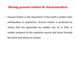Strong ground motion & characteristics
• Ground motion is the movement of the earth's surface from
earthquakes or explosions. Ground motion is produced by
waves that are generated by sudden slip on a fault or
sudden pressure at the explosive source and travel through
the earth and along its surface.
 