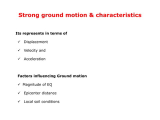 Strong ground motion & characteristics
Its represents in terms of
 Displacement
 Velocity and
 Acceleration
Factors influencing Ground motion
 Magnitude of EQ
 Epicenter distance
 Local soil conditions
 