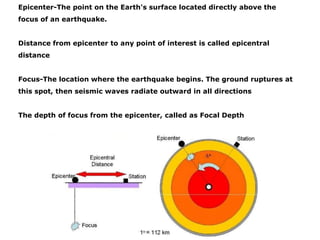 Epicenter-The point on the Earth's surface located directly above the
focus of an earthquake.
Distance from epicenter to any point of interest is called epicentral
distance
Focus-The location where the earthquake begins. The ground ruptures at
this spot, then seismic waves radiate outward in all directions
The depth of focus from the epicenter, called as Focal Depth
 