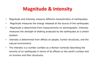 Magnitude & Intensity
• Magnitude and Intensity measure different characteristics of earthquakes.
• Magnitude measures the energy released at the source of the earthquake.
• Magnitude is determined from measurements on seismographs. Intensity
measures the strength of shaking produced by the earthquake at a certain
location.
• Intensity is determined from effects on people, human structures, and the
natural environment.
• The intensity is a number (written as a Roman numeral) describing the
severity of an earthquake in terms of its effects on the earth's surface and
on humans and their structures.
 