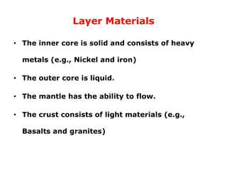 Layer Materials
• The inner core is solid and consists of heavy
metals (e.g., Nickel and iron)
• The outer core is liquid.
• The mantle has the ability to flow.
• The crust consists of light materials (e.g.,
Basalts and granites)
 