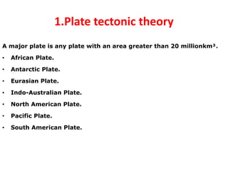 1.Plate tectonic theory
A major plate is any plate with an area greater than 20 millionkm².
• African Plate.
• Antarctic Plate.
• Eurasian Plate.
• Indo-Australian Plate.
• North American Plate.
• Pacific Plate.
• South American Plate.
 