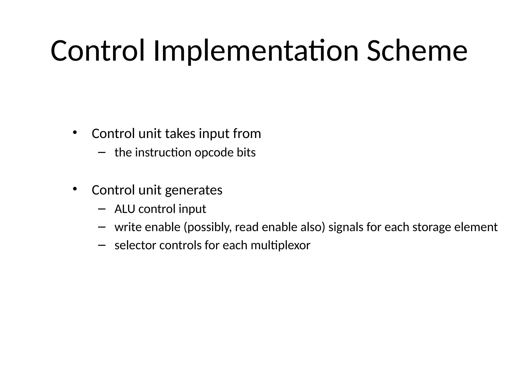 Control Implementation Scheme • Control unit takes input from – the instruction opcode bits • Control unit generates – ALU control input – write enable (possibly, read enable also) signals for each storage element – selector controls for each multiplexor 