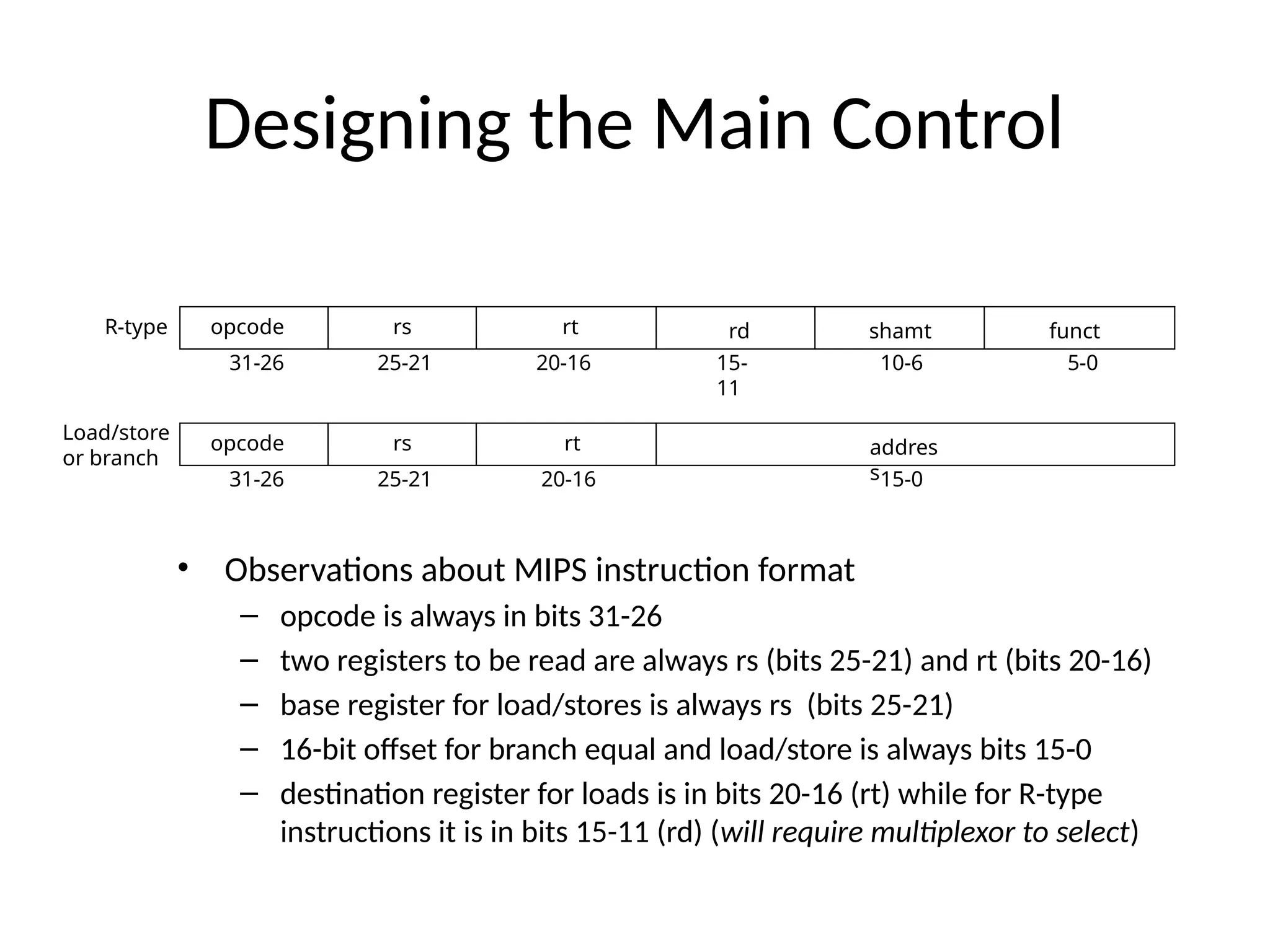 Designing the Main Control • Observations about MIPS instruction format – opcode is always in bits 31-26 – two registers to be read are always rs (bits 25-21) and rt (bits 20-16) – base register for load/stores is always rs (bits 25-21) – 16-bit offset for branch equal and load/store is always bits 15-0 – destination register for loads is in bits 20-16 (rt) while for R-type instructions it is in bits 15-11 (rd) (will require multiplexor to select) 31-26 25-21 20-16 15- 11 10-6 5-0 31-26 25-21 20-16 15-0 opcode opcode rs rs rt rt addres s rd shamt funct R-type Load/store or branch 