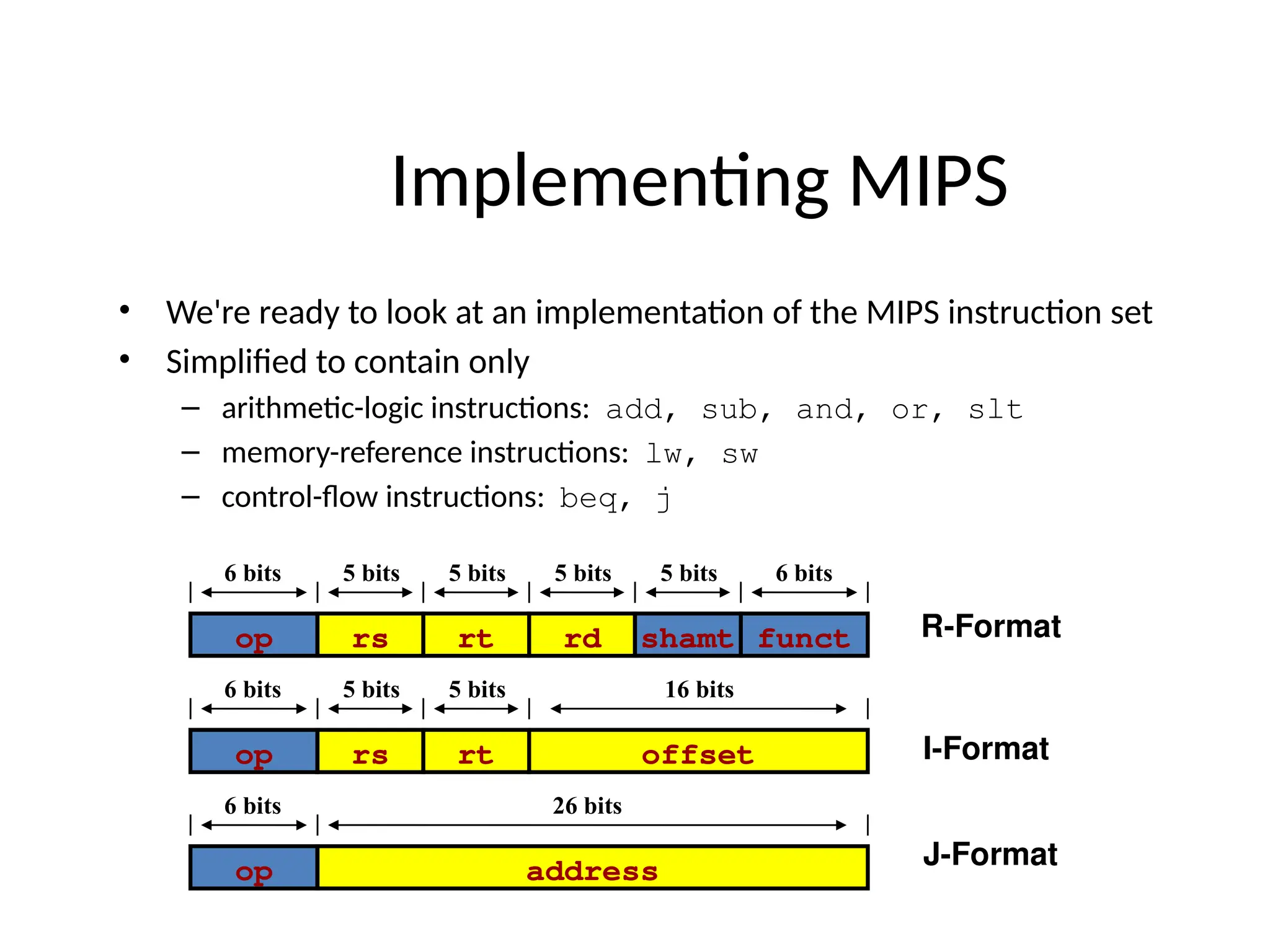 • We're ready to look at an implementation of the MIPS instruction set • Simplified to contain only – arithmetic-logic instructions: add, sub, and, or, slt – memory-reference instructions: lw, sw – control-flow instructions: beq, j Implementing MIPS op rs rt offset 6 bits 5 bits 5 bits 16 bits op rs rt rd funct shamt 6 bits 5 bits 5 bits 5 bits 5 bits 6 bits R-Format I-Format op address 6 bits 26 bits J-Format 