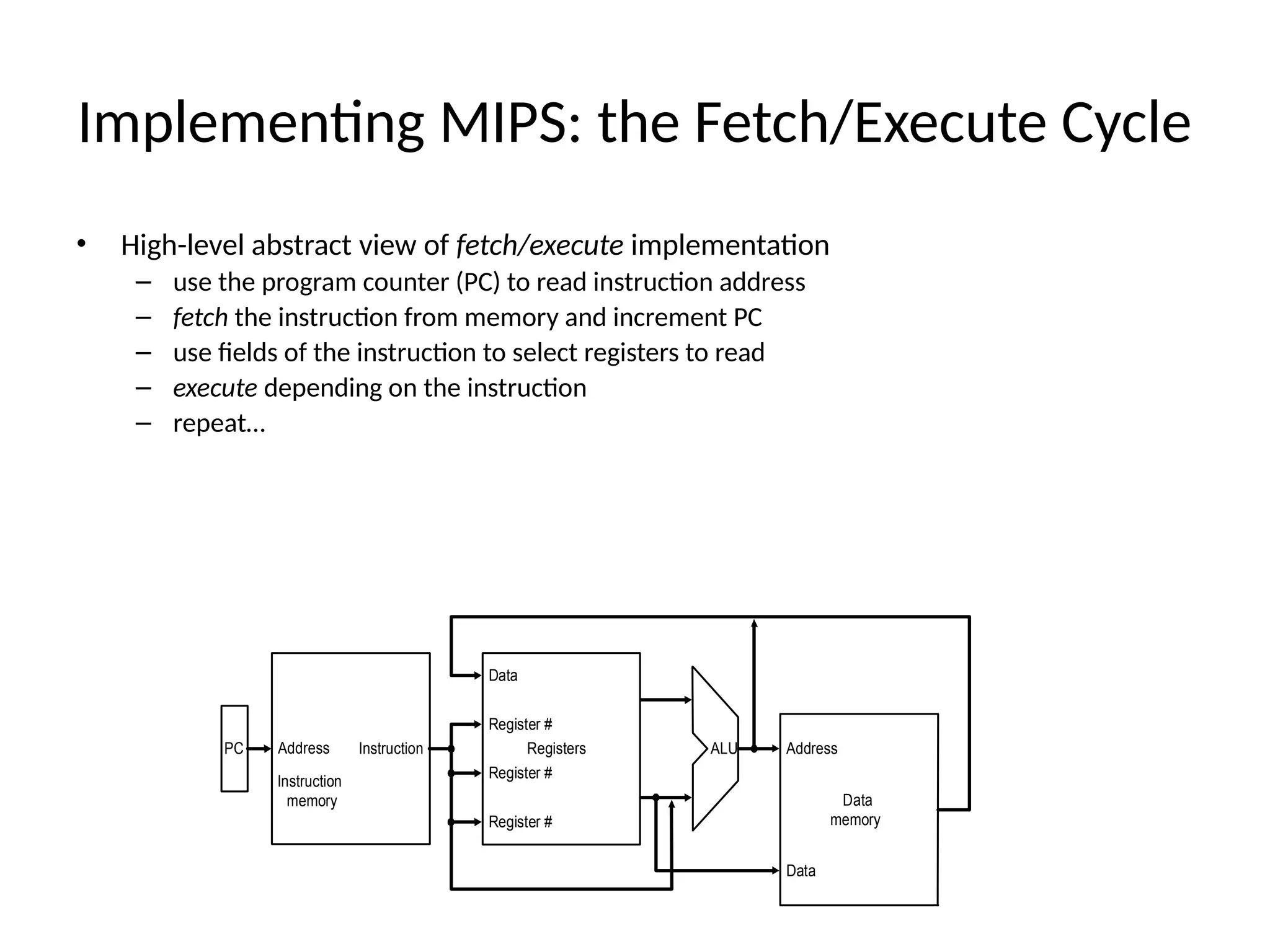 • High-level abstract view of fetch/execute implementation – use the program counter (PC) to read instruction address – fetch the instruction from memory and increment PC – use fields of the instruction to select registers to read – execute depending on the instruction – repeat… Implementing MIPS: the Fetch/Execute Cycle Registers Register # Data Register # Data memory Address Data Register # PC Instruction ALU Instruction memory Address 