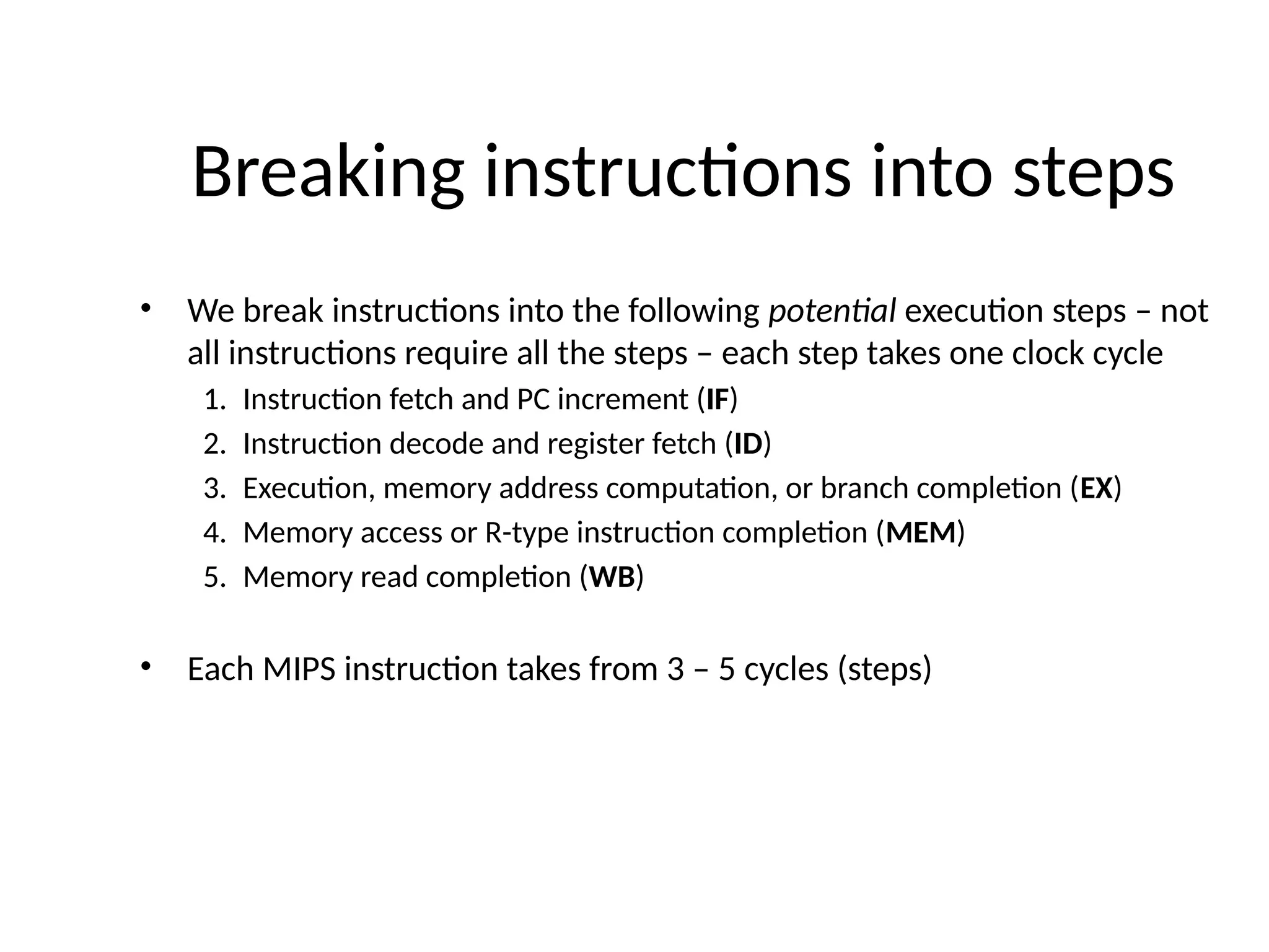 Breaking instructions into steps • We break instructions into the following potential execution steps – not all instructions require all the steps – each step takes one clock cycle 1. Instruction fetch and PC increment (IF) 2. Instruction decode and register fetch (ID) 3. Execution, memory address computation, or branch completion (EX) 4. Memory access or R-type instruction completion (MEM) 5. Memory read completion (WB) • Each MIPS instruction takes from 3 – 5 cycles (steps) 