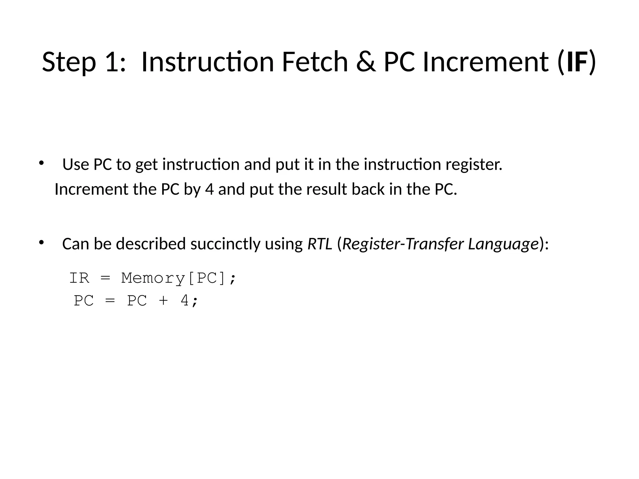 • Use PC to get instruction and put it in the instruction register. Increment the PC by 4 and put the result back in the PC. • Can be described succinctly using RTL (Register-Transfer Language): IR = Memory[PC]; PC = PC + 4; Step 1: Instruction Fetch & PC Increment (IF) 