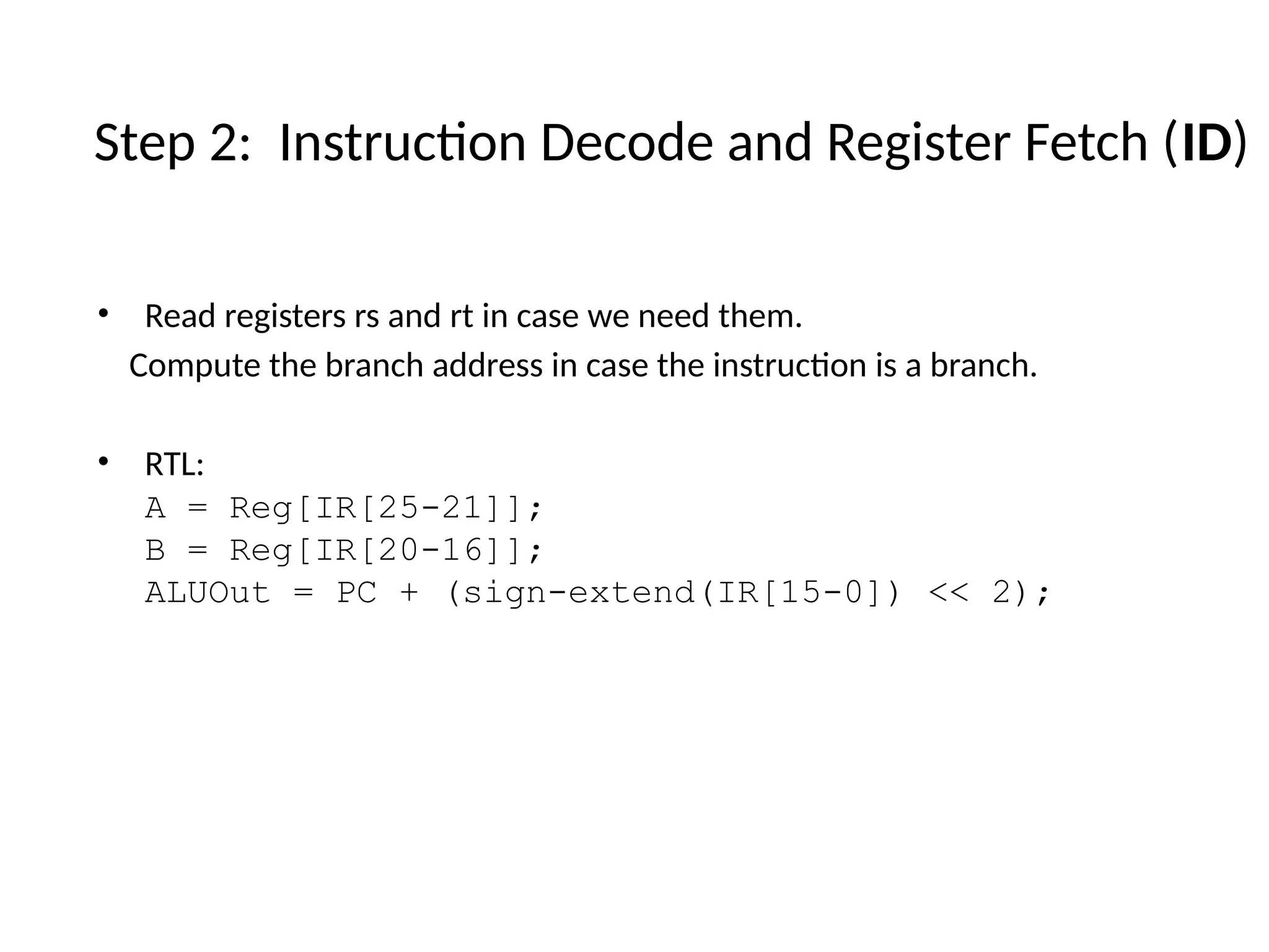 • Read registers rs and rt in case we need them. Compute the branch address in case the instruction is a branch. • RTL: A = Reg[IR[25-21]]; B = Reg[IR[20-16]]; ALUOut = PC + (sign-extend(IR[15-0]) << 2); Step 2: Instruction Decode and Register Fetch (ID) 