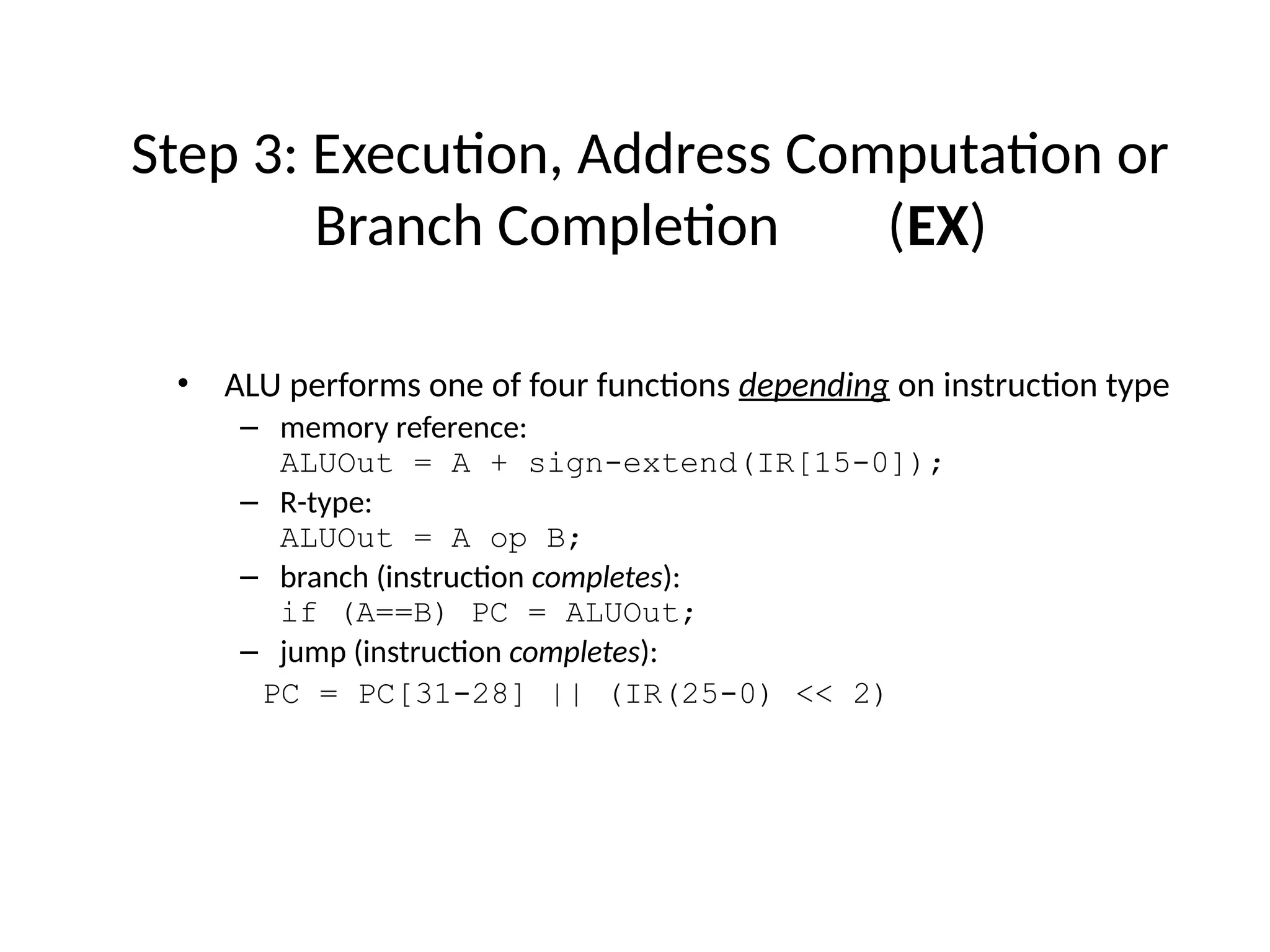 • ALU performs one of four functions depending on instruction type – memory reference: ALUOut = A + sign-extend(IR[15-0]); – R-type: ALUOut = A op B; – branch (instruction completes): if (A==B) PC = ALUOut; – jump (instruction completes): PC = PC[31-28] || (IR(25-0) << 2) Step 3: Execution, Address Computation or Branch Completion (EX) 