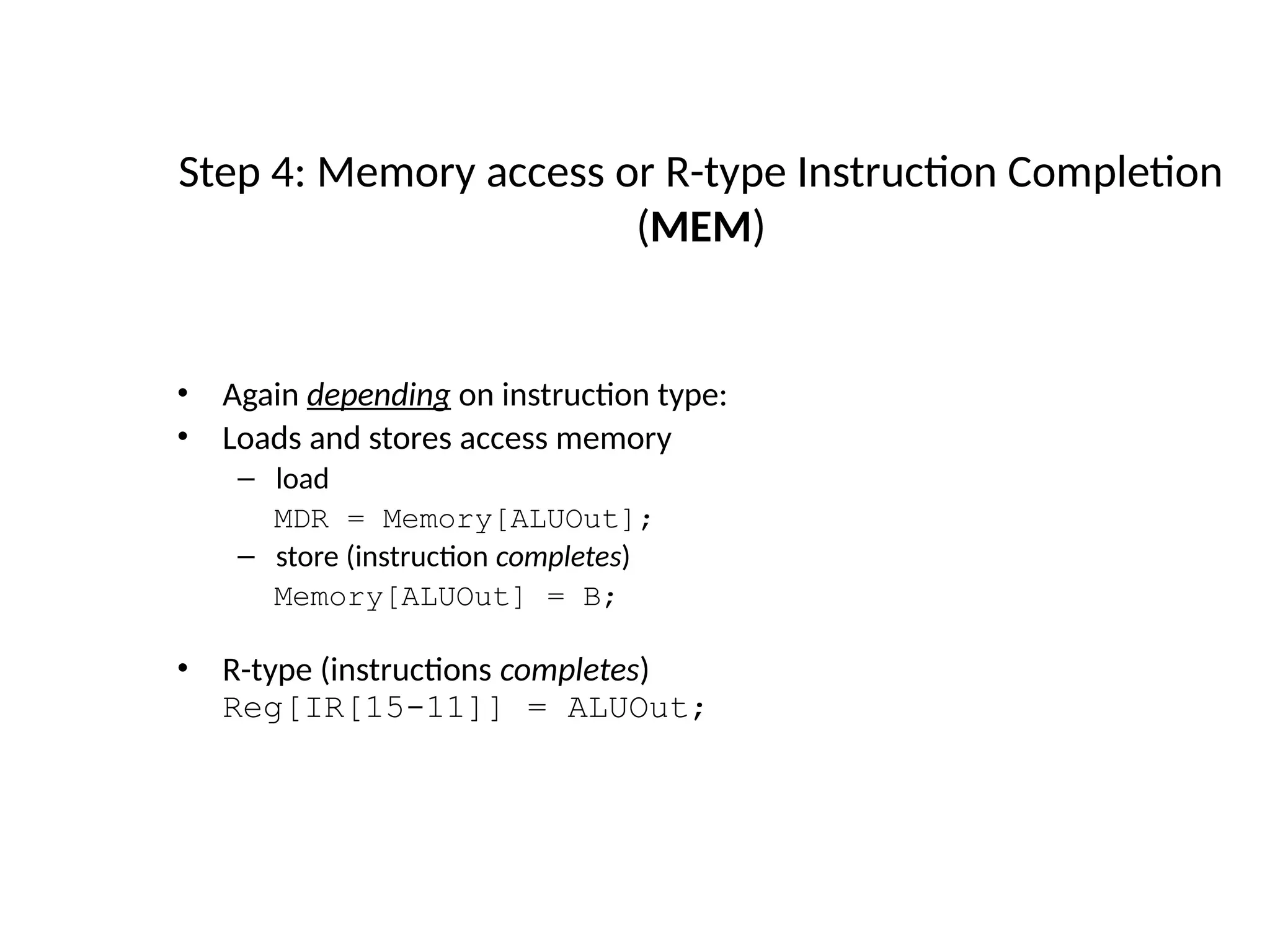 • Again depending on instruction type: • Loads and stores access memory – load MDR = Memory[ALUOut]; – store (instruction completes) Memory[ALUOut] = B; • R-type (instructions completes) Reg[IR[15-11]] = ALUOut; Step 4: Memory access or R-type Instruction Completion (MEM) 