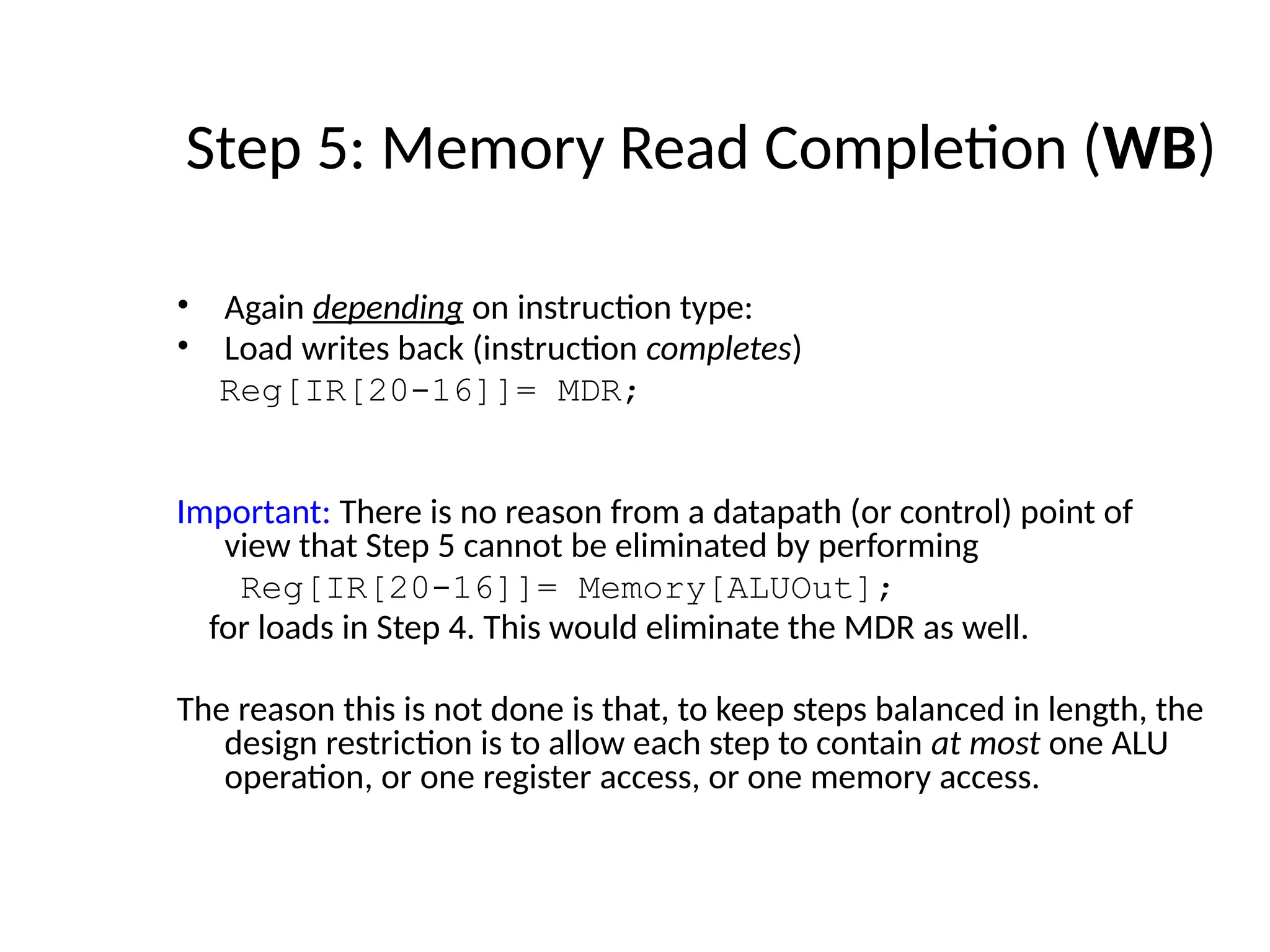 • Again depending on instruction type: • Load writes back (instruction completes) Reg[IR[20-16]]= MDR; Important: There is no reason from a datapath (or control) point of view that Step 5 cannot be eliminated by performing Reg[IR[20-16]]= Memory[ALUOut]; for loads in Step 4. This would eliminate the MDR as well. The reason this is not done is that, to keep steps balanced in length, the design restriction is to allow each step to contain at most one ALU operation, or one register access, or one memory access. Step 5: Memory Read Completion (WB) 