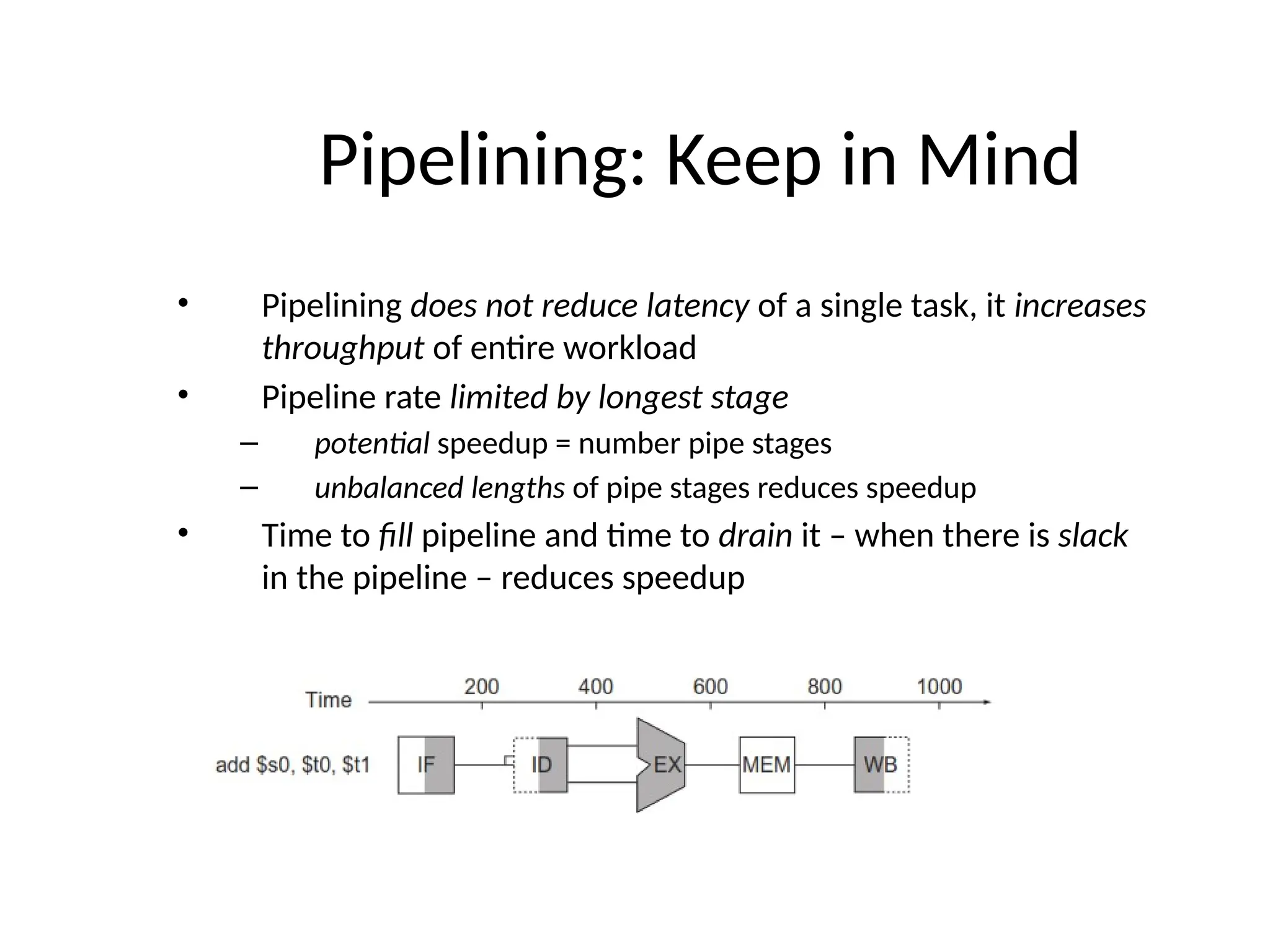 Pipelining: Keep in Mind • Pipelining does not reduce latency of a single task, it increases throughput of entire workload • Pipeline rate limited by longest stage – potential speedup = number pipe stages – unbalanced lengths of pipe stages reduces speedup • Time to fill pipeline and time to drain it – when there is slack in the pipeline – reduces speedup 