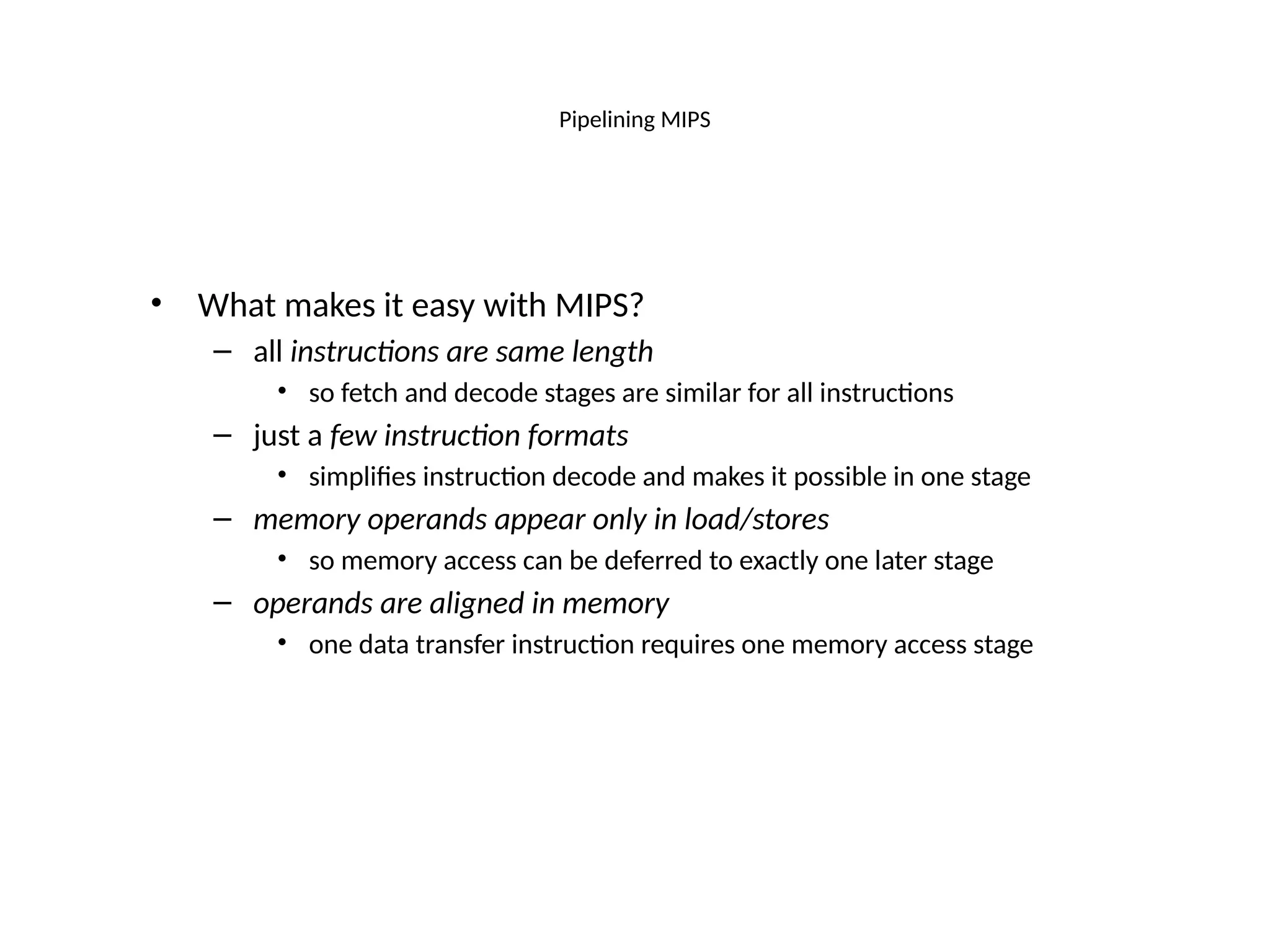 Pipelining MIPS • What makes it easy with MIPS? – all instructions are same length • so fetch and decode stages are similar for all instructions – just a few instruction formats • simplifies instruction decode and makes it possible in one stage – memory operands appear only in load/stores • so memory access can be deferred to exactly one later stage – operands are aligned in memory • one data transfer instruction requires one memory access stage 