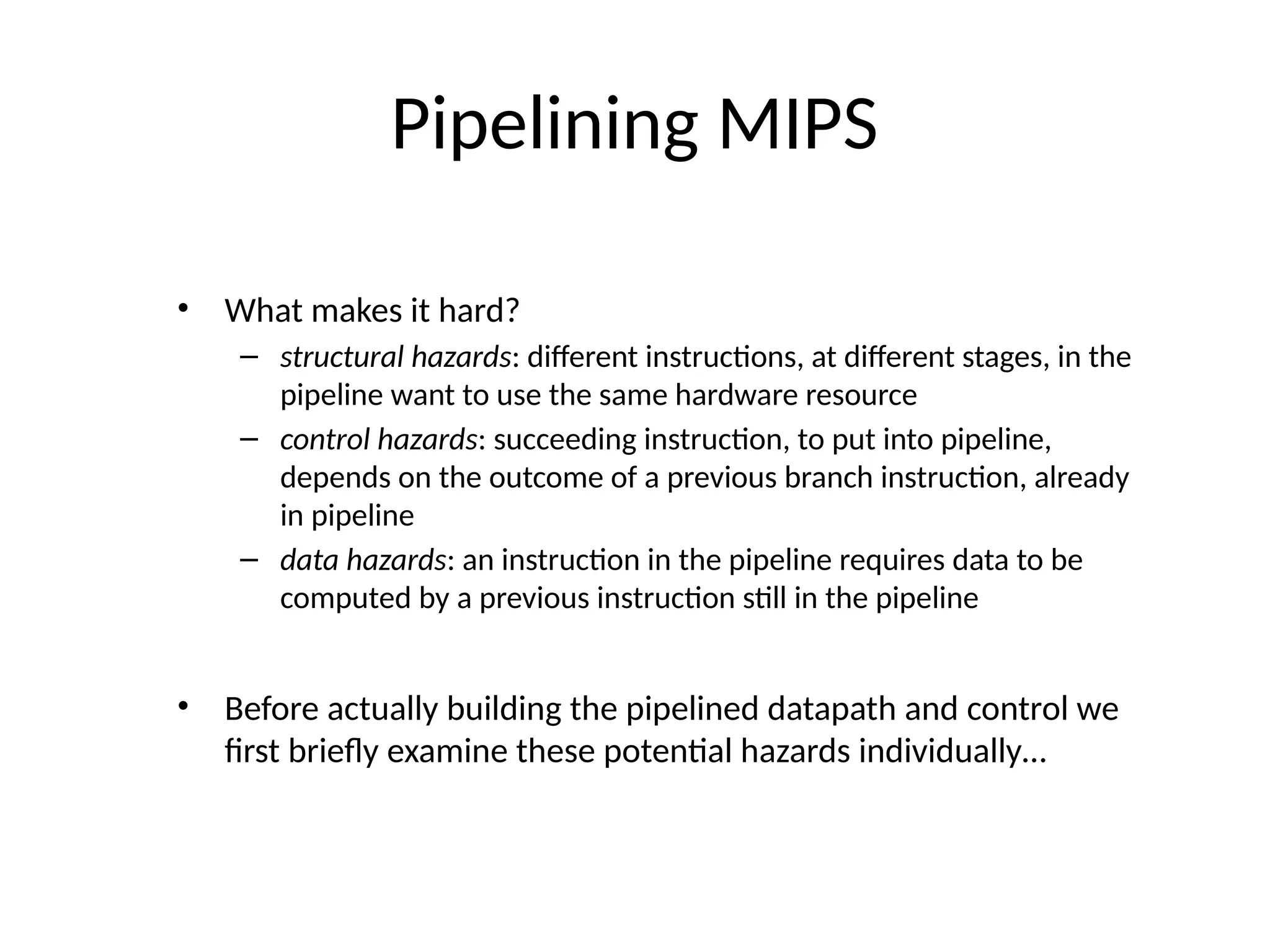 Pipelining MIPS • What makes it hard? – structural hazards: different instructions, at different stages, in the pipeline want to use the same hardware resource – control hazards: succeeding instruction, to put into pipeline, depends on the outcome of a previous branch instruction, already in pipeline – data hazards: an instruction in the pipeline requires data to be computed by a previous instruction still in the pipeline • Before actually building the pipelined datapath and control we first briefly examine these potential hazards individually… 