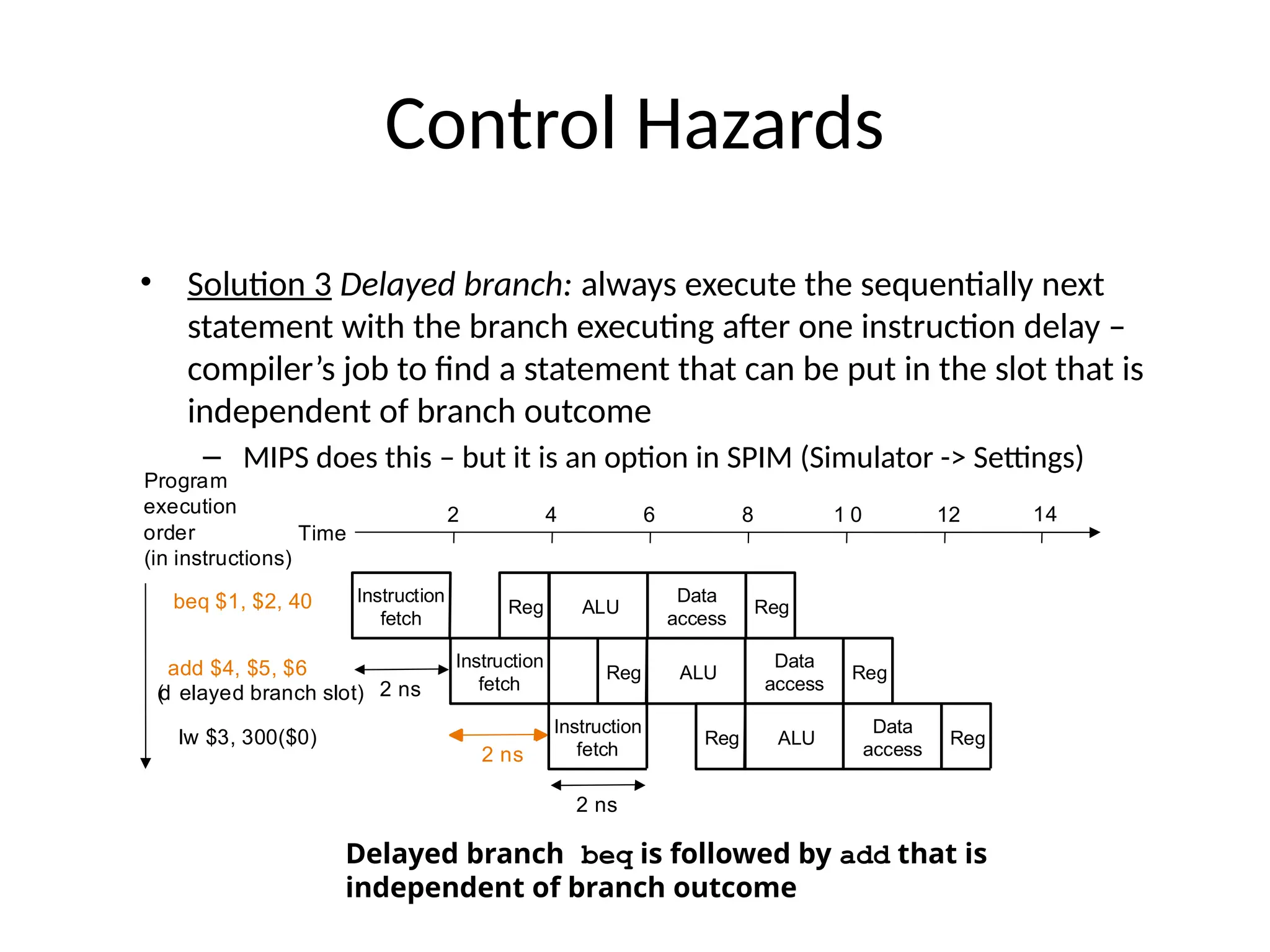 Control Hazards • Solution 3 Delayed branch: always execute the sequentially next statement with the branch executing after one instruction delay – compiler’s job to find a statement that can be put in the slot that is independent of branch outcome – MIPS does this – but it is an option in SPIM (Simulator -> Settings) Instruction fetch Reg ALU Data access Reg Time beq $1, $2, 40 add $4, $5, $6 lw $3, 300($0) Instruction fetch Reg ALU Data access Reg 2 ns Instruction fetch Reg ALU Data access Reg 2 ns 2 4 6 8 1 0 12 14 2 ns ( d elayed branch slot) Program execution order (in instructions) Delayed branch beq is followed by add that is independent of branch outcome 