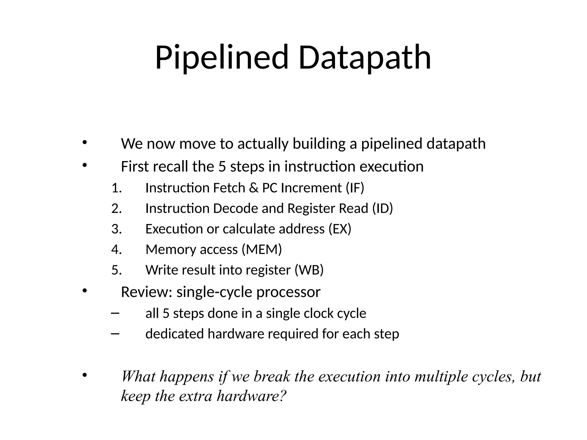 Pipelined Datapath • We now move to actually building a pipelined datapath • First recall the 5 steps in instruction execution 1. Instruction Fetch & PC Increment (IF) 2. Instruction Decode and Register Read (ID) 3. Execution or calculate address (EX) 4. Memory access (MEM) 5. Write result into register (WB) • Review: single-cycle processor – all 5 steps done in a single clock cycle – dedicated hardware required for each step • What happens if we break the execution into multiple cycles, but keep the extra hardware? 