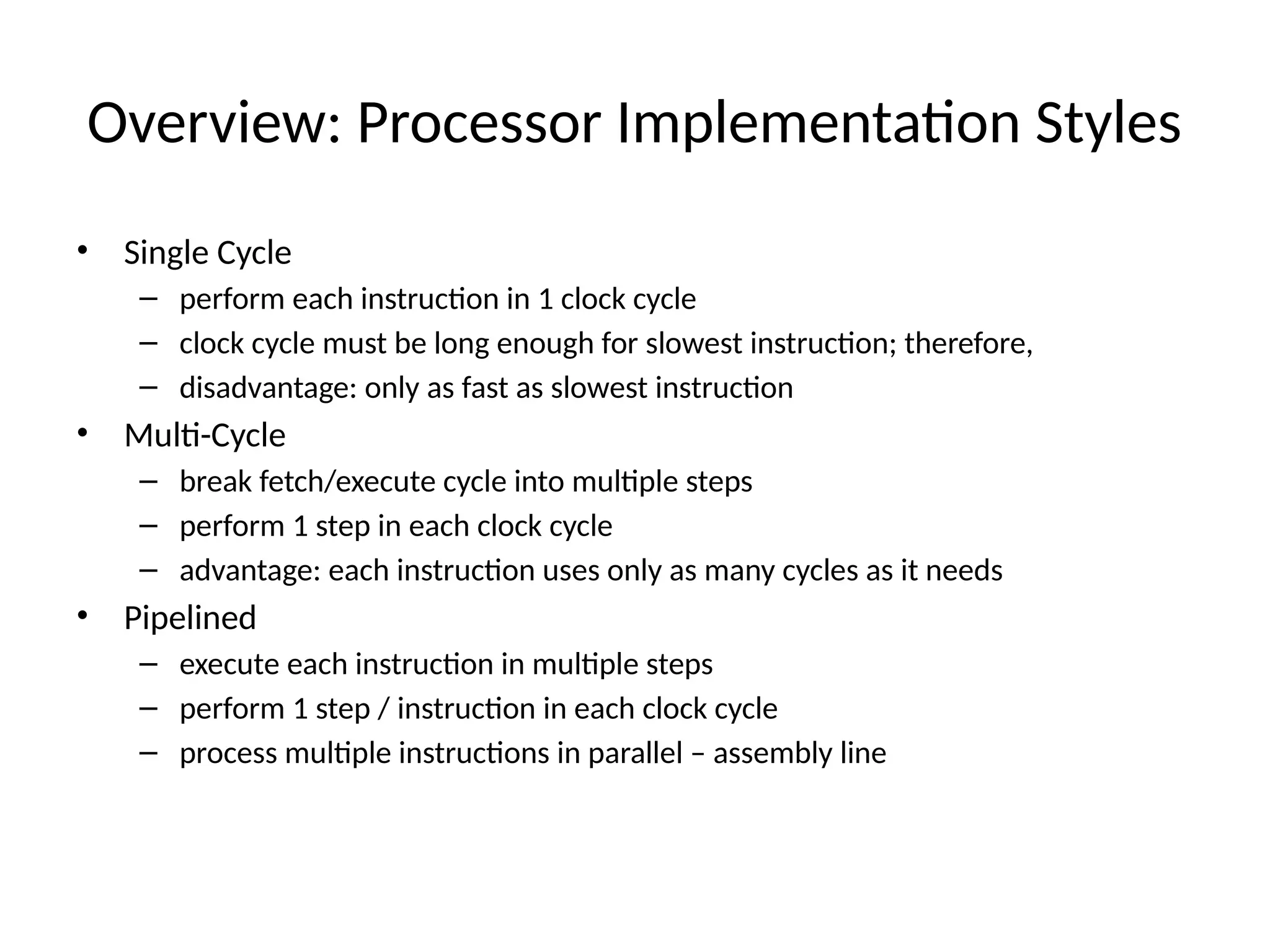 Overview: Processor Implementation Styles • Single Cycle – perform each instruction in 1 clock cycle – clock cycle must be long enough for slowest instruction; therefore, – disadvantage: only as fast as slowest instruction • Multi-Cycle – break fetch/execute cycle into multiple steps – perform 1 step in each clock cycle – advantage: each instruction uses only as many cycles as it needs • Pipelined – execute each instruction in multiple steps – perform 1 step / instruction in each clock cycle – process multiple instructions in parallel – assembly line 