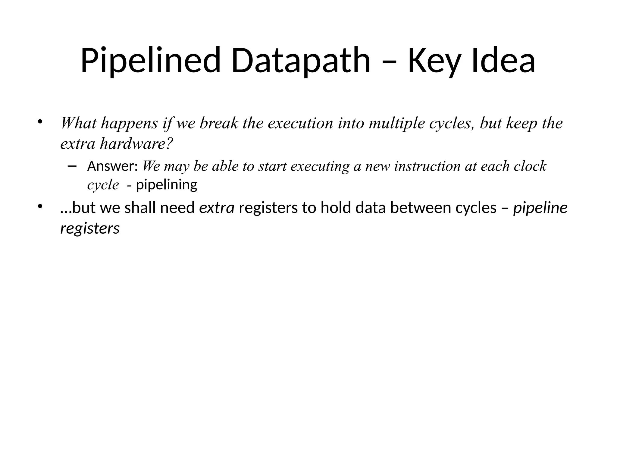 Pipelined Datapath – Key Idea • What happens if we break the execution into multiple cycles, but keep the extra hardware? – Answer: We may be able to start executing a new instruction at each clock cycle - pipelining • …but we shall need extra registers to hold data between cycles – pipeline registers 