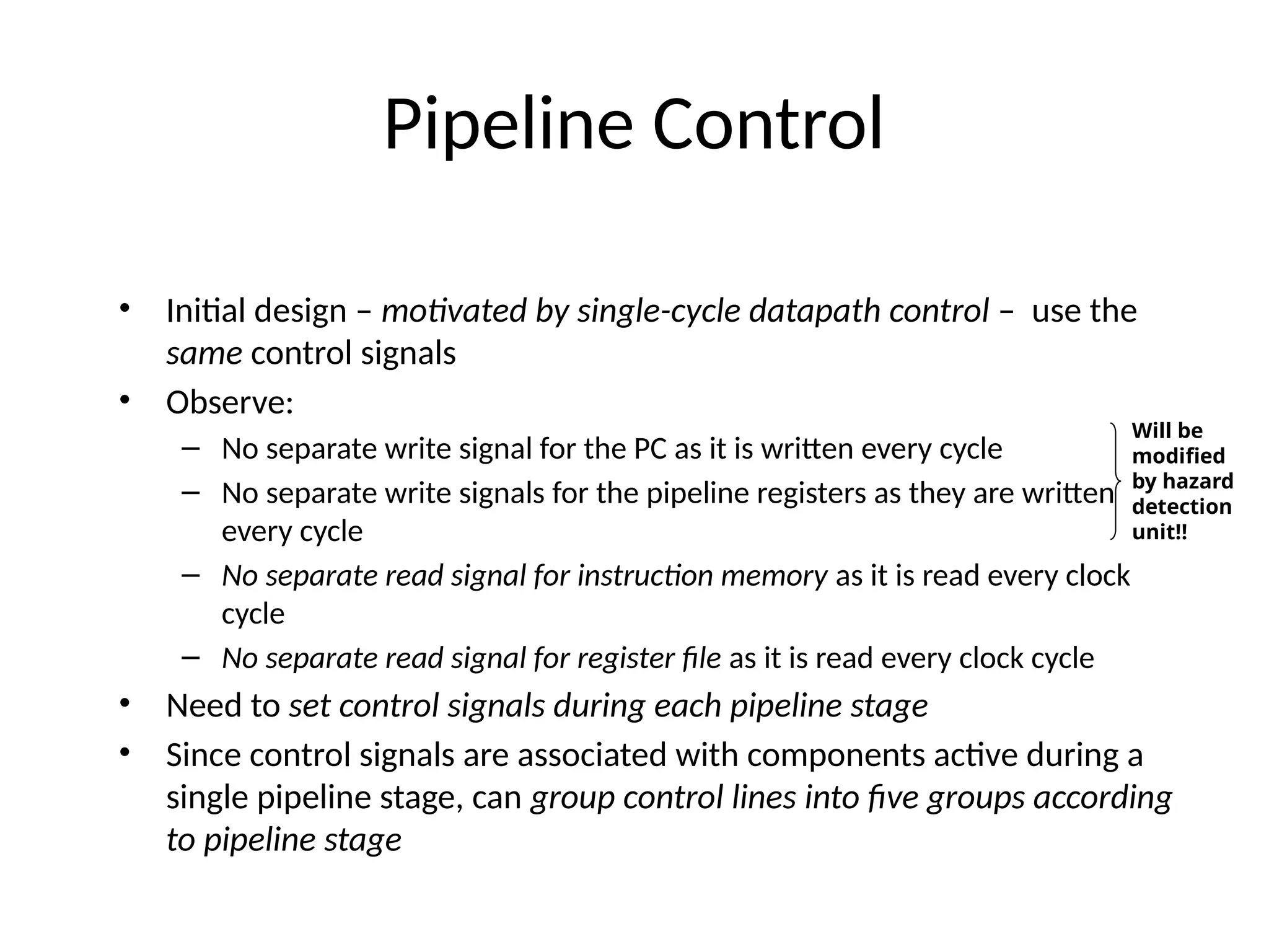 Pipeline Control • Initial design – motivated by single-cycle datapath control – use the same control signals • Observe: – No separate write signal for the PC as it is written every cycle – No separate write signals for the pipeline registers as they are written every cycle – No separate read signal for instruction memory as it is read every clock cycle – No separate read signal for register file as it is read every clock cycle • Need to set control signals during each pipeline stage • Since control signals are associated with components active during a single pipeline stage, can group control lines into five groups according to pipeline stage Will be modified by hazard detection unit!! 